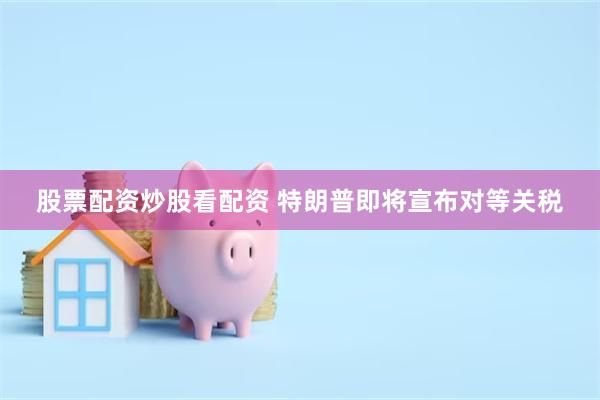 股票配资炒股看配资 特朗普即将宣布对等关税