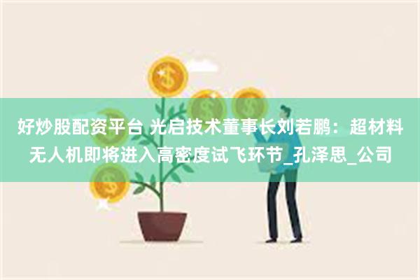 好炒股配资平台 光启技术董事长刘若鹏：超材料无人机即将进入高密度试飞环节_孔泽思_公司