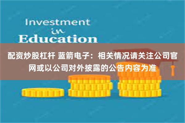 配资炒股杠杆 蓝箭电子：相关情况请关注公司官网或以公司对外披露的公告内容为准