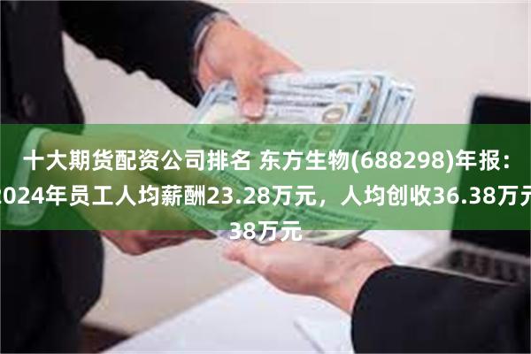 十大期货配资公司排名 东方生物(688298)年报：2024年员工人均薪酬23.28万元，人均创收36.38万元