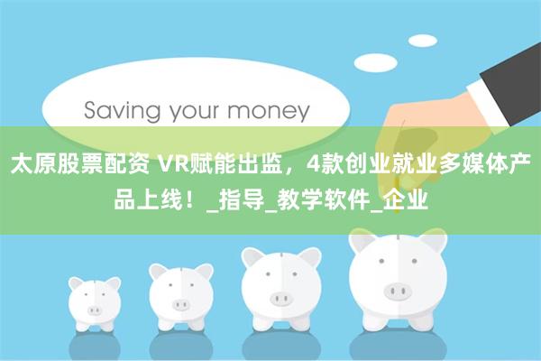 太原股票配资 VR赋能出监，4款创业就业多媒体产品上线！_指导_教学软件_企业