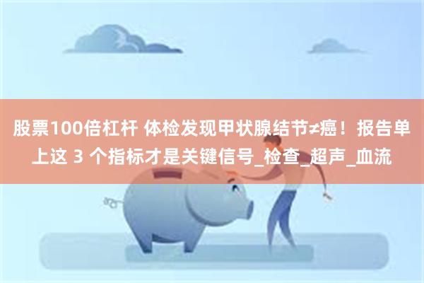 股票100倍杠杆 体检发现甲状腺结节≠癌！报告单上这 3 个指标才是关键信号_检查_超声_血流
