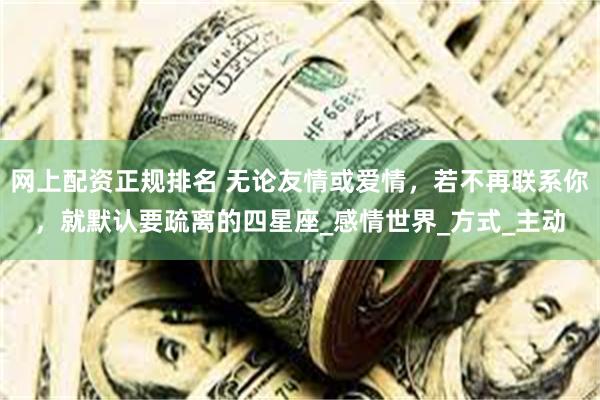 网上配资正规排名 无论友情或爱情，若不再联系你，就默认要疏离的四星座_感情世界_方式_主动