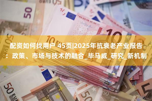 配资如何找用户 45页|2025年抗衰老产业报告：政策、市场与技术的融合_毕马威_研究_新机制