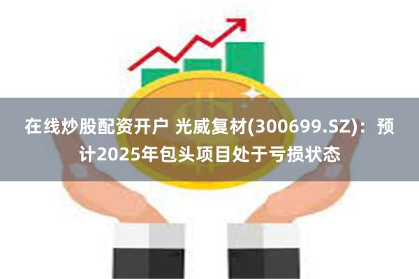 在线炒股配资开户 光威复材(300699.SZ)：预计2025年包头项目处于亏损状态