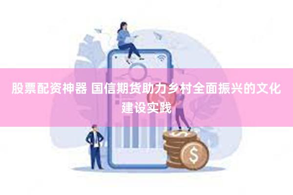 股票配资神器 国信期货助力乡村全面振兴的文化建设实践