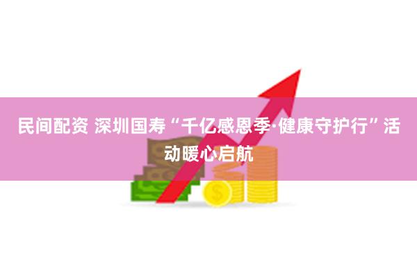 民间配资 深圳国寿“千亿感恩季·健康守护行”活动暖心启航