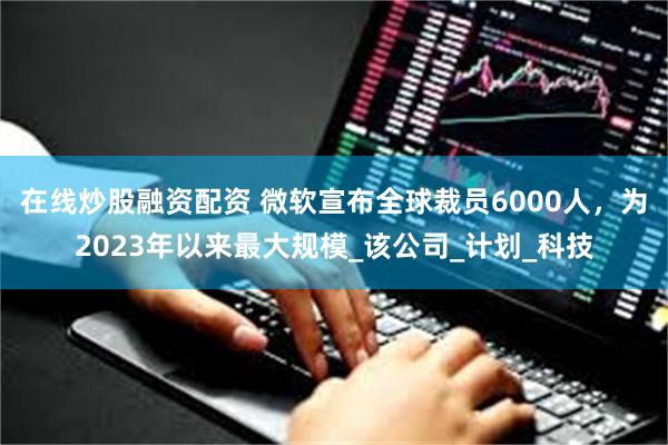 在线炒股融资配资 微软宣布全球裁员6000人，为2023年以来最大规模_该公司_计划_科技