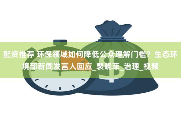配资推荐 环保领域如何降低公众理解门槛？生态环境部新闻发言人回应_裴晓菲_治理_视频