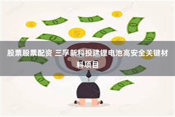 股票股票配资 三孚新科投建锂电池高安全关键材料项目