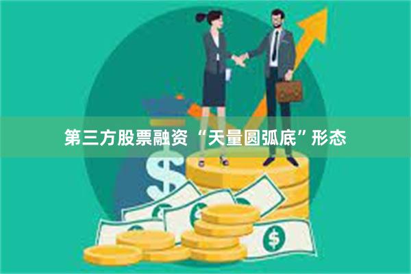 第三方股票融资 “天量圆弧底”形态