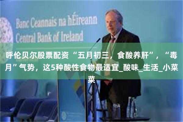 呼伦贝尔股票配资 “五月初三，食酸养肝”，“毒月”气势，这5种酸性食物最适宜_酸味_生活_小菜