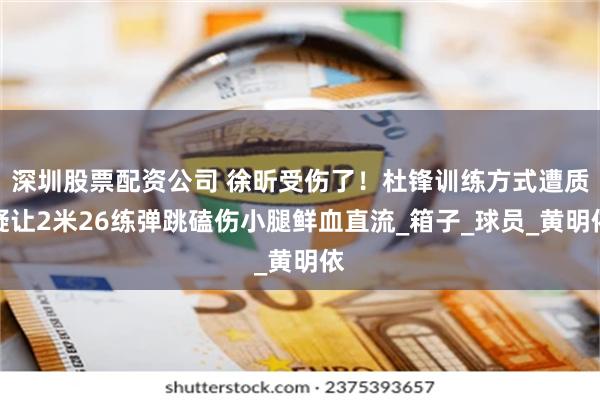 深圳股票配资公司 徐昕受伤了！杜锋训练方式遭质疑让2米26练弹跳磕伤小腿鲜血直流_箱子_球员_黄明依