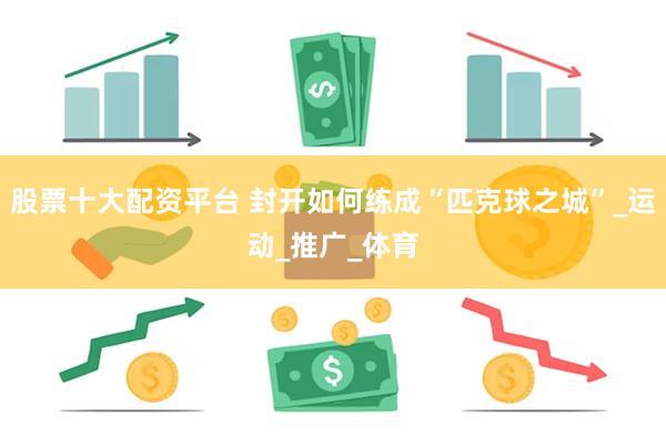股票十大配资平台 封开如何练成“匹克球之城”_运动_推广_体育
