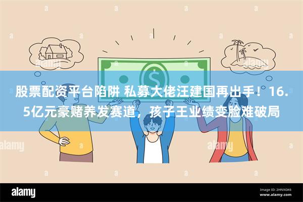 股票配资平台陷阱 私募大佬汪建国再出手！16.5亿元豪赌养发赛道，孩子王业绩变脸难破局