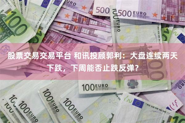股票交易交易平台 和讯投顾郭利：大盘连续两天下跌，下周能否止跌反弹？