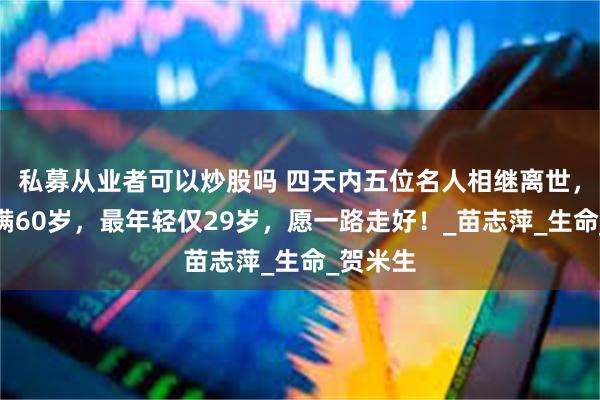 私募从业者可以炒股吗 四天内五位名人相继离世，三人未满60岁，最年轻仅29岁，愿一路走好！_苗志萍_生命_贺米生
