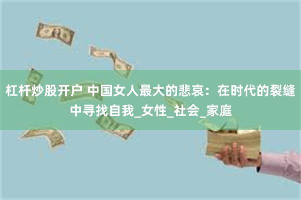 杠杆炒股开户 中国女人最大的悲哀：在时代的裂缝中寻找自我_女性_社会_家庭