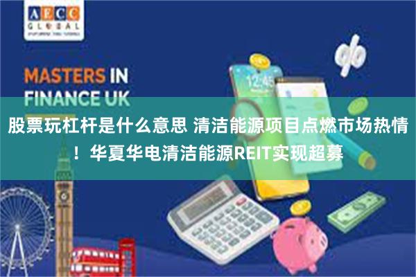 股票玩杠杆是什么意思 清洁能源项目点燃市场热情！华夏华电清洁能源REIT实现超募