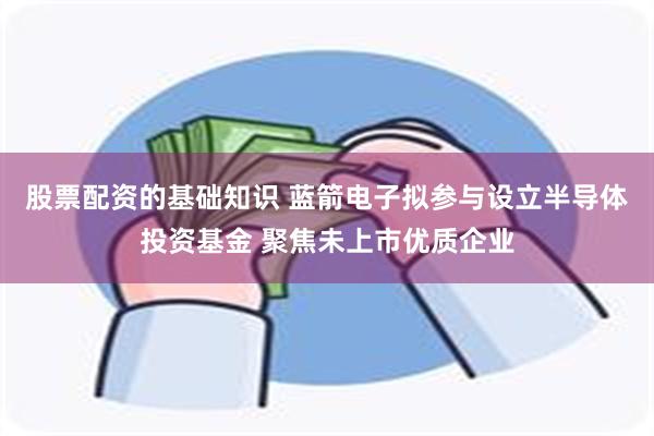 股票配资的基础知识 蓝箭电子拟参与设立半导体投资基金 聚焦未上市优质企业