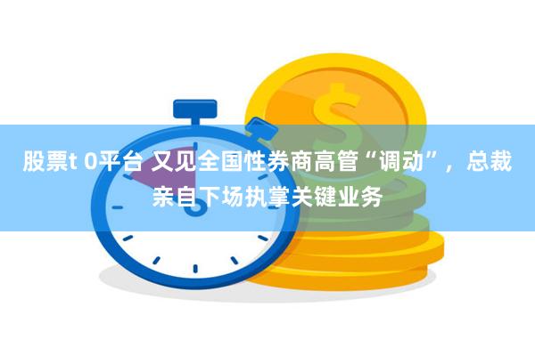 股票t 0平台 又见全国性券商高管“调动”，总裁亲自下场执掌关键业务