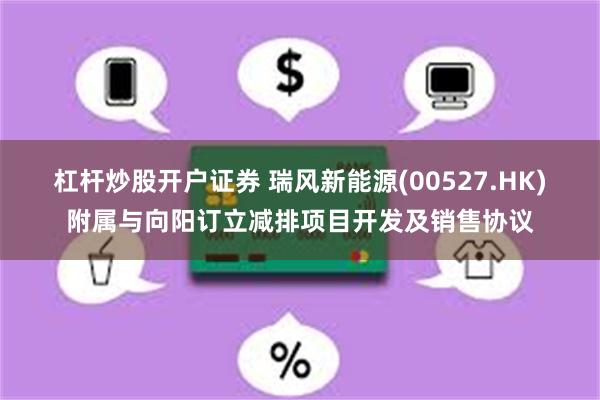 杠杆炒股开户证券 瑞风新能源(00527.HK)附属与向阳订立减排项目开发及销售协议