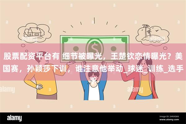 股票配资平台有 细节被曝光，王楚钦恋情曝光？美国赛，孙颖莎下训，谁注意他举动_球迷_训练_选手