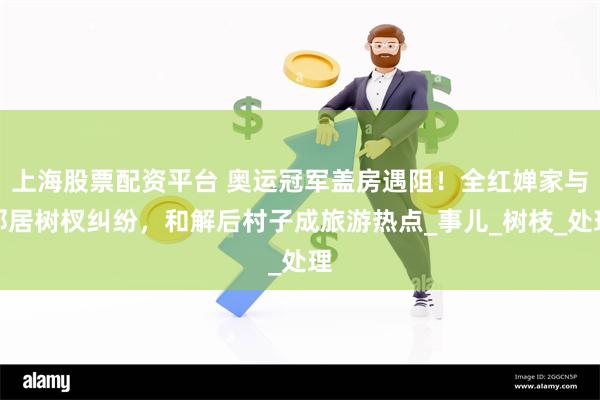 上海股票配资平台 奥运冠军盖房遇阻！全红婵家与邻居树杈纠纷，和解后村子成旅游热点_事儿_树枝_处理