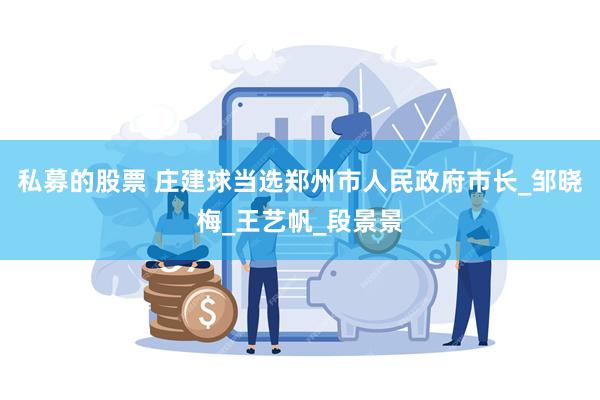 私募的股票 庄建球当选郑州市人民政府市长_邹晓梅_王艺帆_段景景