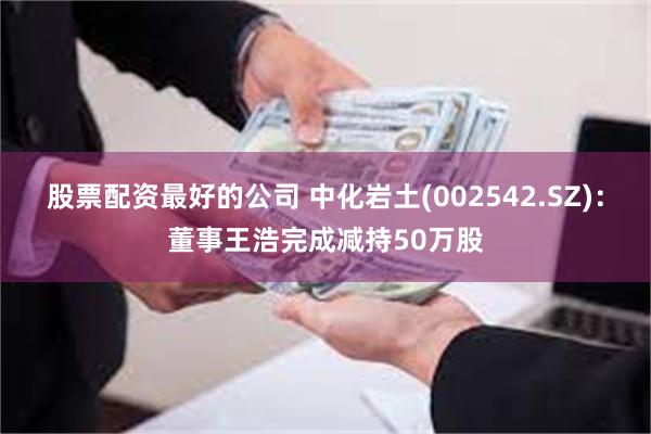 股票配资最好的公司 中化岩土(002542.SZ)：董事王浩完成减持50万股