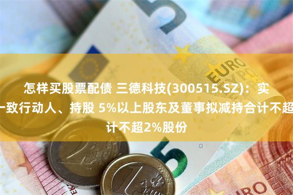 怎样买股票配债 三德科技(300515.SZ)：实控人的一致行动人、持股 5%以上股东及董事拟减持合计不超2%股份