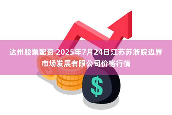 达州股票配资 2025年7月24日江苏苏浙皖边界市场发展有限公司价格行情