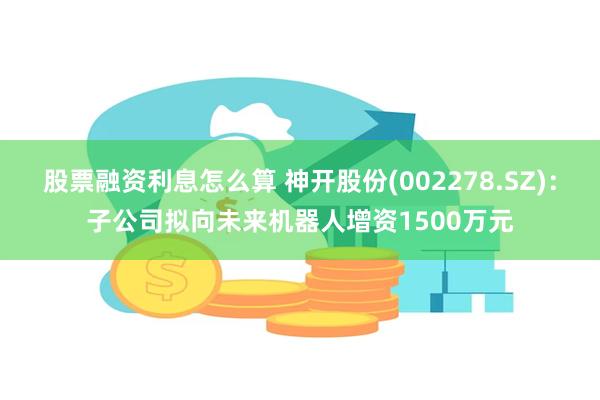 股票融资利息怎么算 神开股份(002278.SZ)：子公司拟向未来机器人增资1500万元