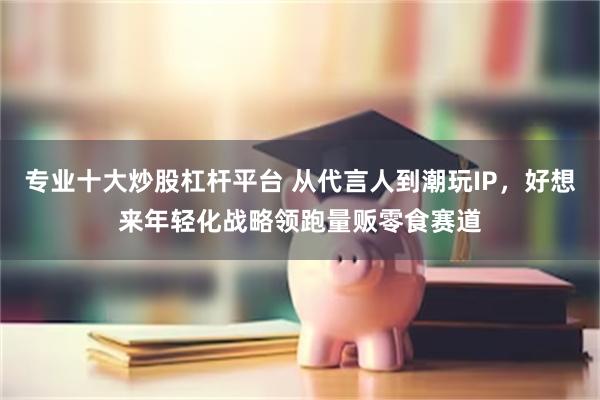 专业十大炒股杠杆平台 从代言人到潮玩IP，好想来年轻化战略领跑量贩零食赛道