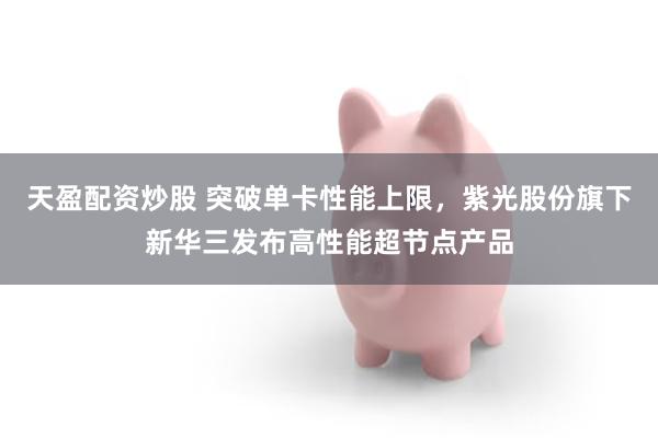 天盈配资炒股 突破单卡性能上限，紫光股份旗下新华三发布高性能超节点产品