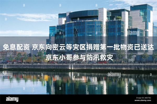 免息配资 京东向密云等灾区捐赠第一批物资已送达 京东小哥参与防汛救灾