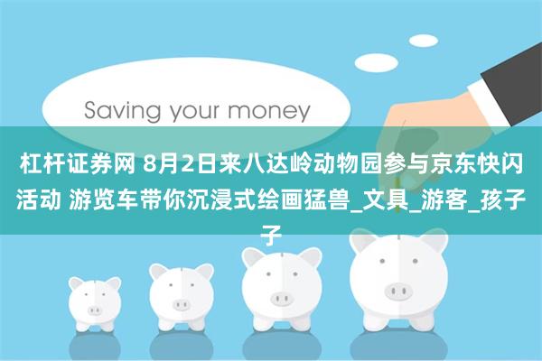 杠杆证券网 8月2日来八达岭动物园参与京东快闪活动 游览车带你沉浸式绘画猛兽_文具_游客_孩子
