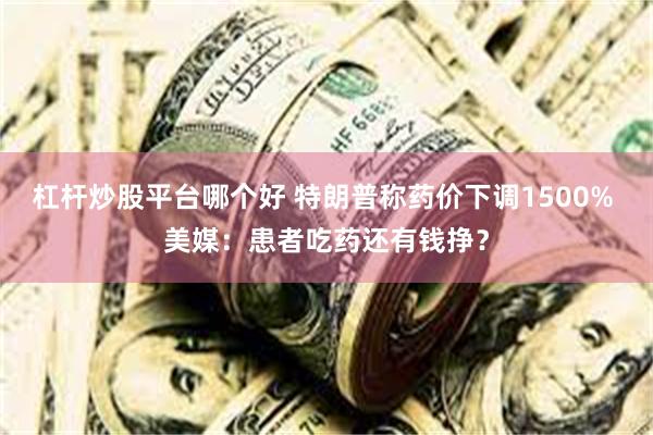杠杆炒股平台哪个好 特朗普称药价下调1500% 美媒：患者吃药还有钱挣？