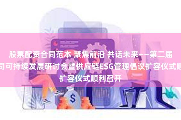 股票配资合同范本 聚焦前沿 共话未来——第二届上市公司可持续发展研讨会暨供应链ESG管理倡议扩容仪式顺利召开