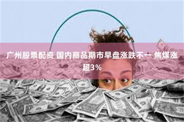 广州股票配资 国内商品期市早盘涨跌不一 焦煤涨超3%