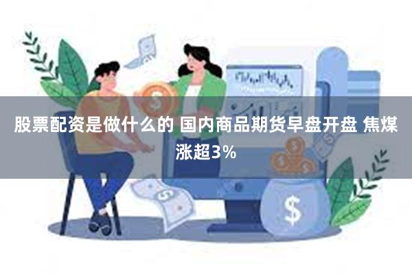 股票配资是做什么的 国内商品期货早盘开盘 焦煤涨超3%