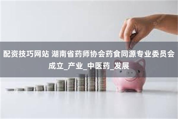配资技巧网站 湖南省药师协会药食同源专业委员会成立_产业_中医药_发展