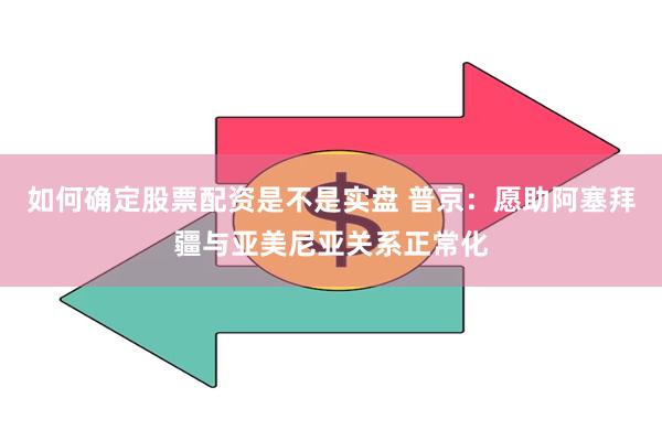 如何确定股票配资是不是实盘 普京：愿助阿塞拜疆与亚美尼亚关系正常化