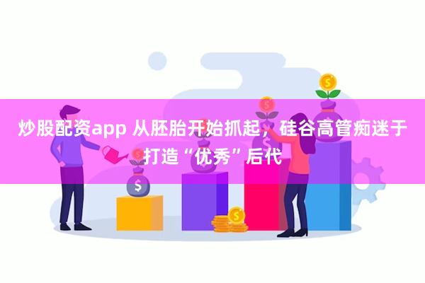 炒股配资app 从胚胎开始抓起，硅谷高管痴迷于打造“优秀”后代