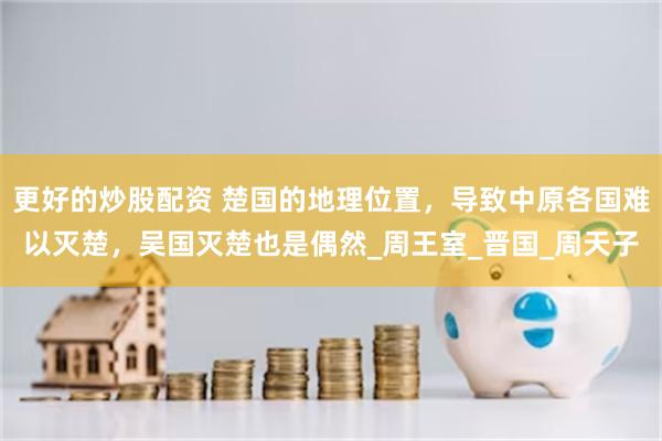 更好的炒股配资 楚国的地理位置，导致中原各国难以灭楚，吴国灭楚也是偶然_周王室_晋国_周天子