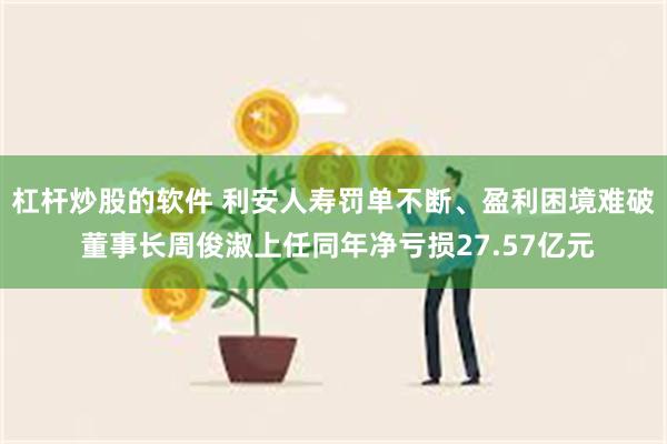 杠杆炒股的软件 利安人寿罚单不断、盈利困境难破 董事长周俊淑上任同年净亏损27.57亿元