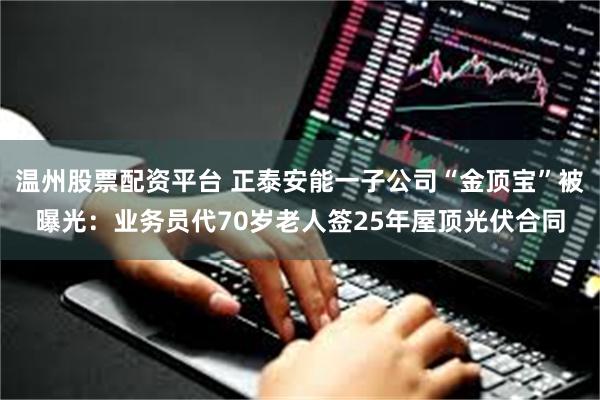 温州股票配资平台 正泰安能一子公司“金顶宝”被曝光：业务员代70岁老人签25年屋顶光伏合同