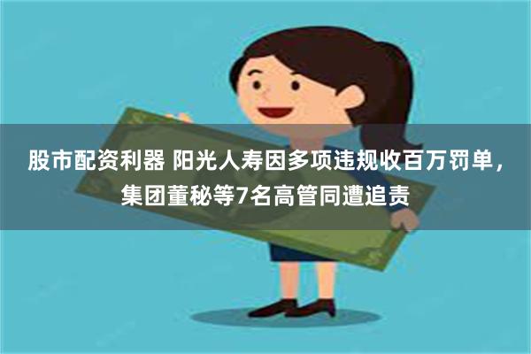 股市配资利器 阳光人寿因多项违规收百万罚单，集团董秘等7名高管同遭追责