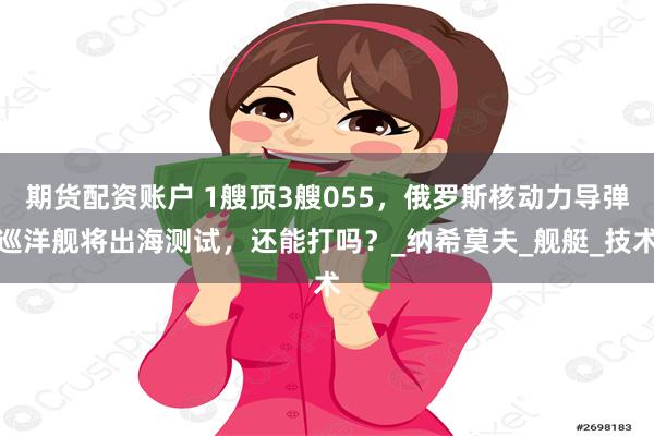 期货配资账户 1艘顶3艘055，俄罗斯核动力导弹巡洋舰将出海测试，还能打吗？_纳希莫夫_舰艇_技术