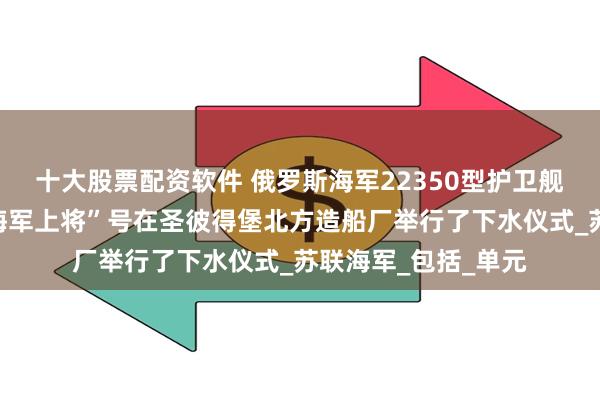 十大股票配资软件 俄罗斯海军22350型护卫舰第五艘“阿梅尔科海军上将”号在圣彼得堡北方造船厂举行了下水仪式_苏联海军_包括_单元